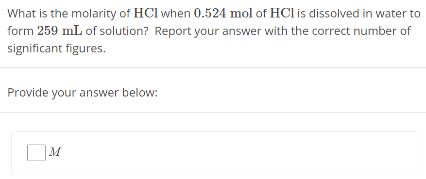 What is the molarity of HCl when 0.524 mol of HCl is dissolved in water to form 259 mL of solution? Report your answer with the correct number of significant figures. Provide your answer below: M 