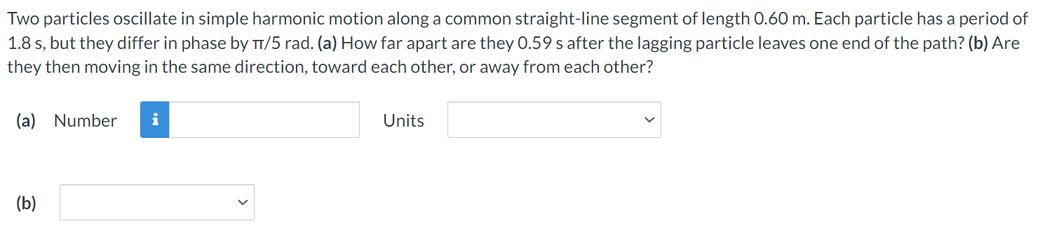 Two particles oscillate in simple harmonic motion along a common straight-line segment of length 0.60 m. Each particle has a period of 1.8 s, but they differ in phase by π/5 rad. (a) How far apart are they 0.59 s after the lagging particle leaves one end of the path? (b) Are they then moving in the same direction, toward each other, or away from each other? (a) Number Units (b)