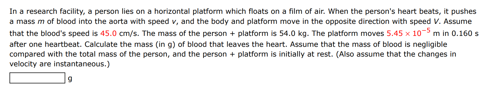 In a research facility, a person lies on a horizontal platform which floats on a film of air. When the person's heart beats, it pushes a mass m of blood into the aorta with speed v, and the body and platform move in the opposite direction with speed V. Assume that the blood's speed is 45.0 cm/s. The mass of the person + platform is 54.0 kg. The platform moves 5.45×10−5 m in 0.160 s after one heartbeat. Calculate the mass (in g ) of blood that leaves the heart. Assume that the mass of blood is negligible compared with the total mass of the person, and the person + platform is initially at rest. (Also assume that the changes in velocity are instantaneous.) g 