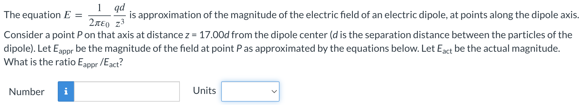 The equation E = 12πε0 qdz3 is approximation of the magnitude of the electric field of an electric dipole, at points along the dipole axis. Consider a point P on that axis at distance z = 17.00 d from the dipole center (d is the separation distance between the particles of the dipole). Let Eappr be the magnitude of the field at point P as approximated by the equations below. Let Eact be the actual magnitude. What is the ratio Eappr/Eact? Number Units