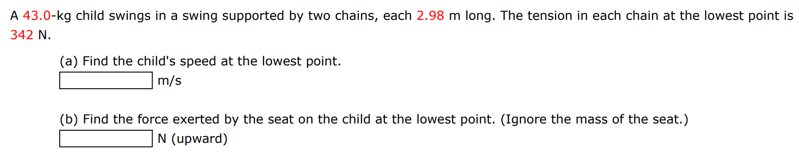 A 43.0-kg child swings in a swing supported by two chains, each 2.98 m long. The tension in each chain at the lowest point is 342 N. (a) Find the child's speed at the lowest point. m/s (b) Find the force exerted by the seat on the child at the lowest point. (Ignore the mass of the seat.) N (upward) 