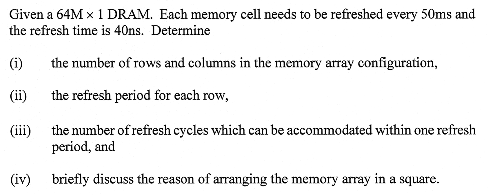 Given a 64M × 1 DRAM. Each memory cell needs to be refreshed every 50 ms and the refresh time is 40 ns. Determine (i) the number of rows and columns in the memory array configuration, (ii) the refresh period for each row, (iii) the number of refresh cycles which can be accommodated within one refresh period, and (iv) briefly discuss the reason of arranging the memory array in a square.