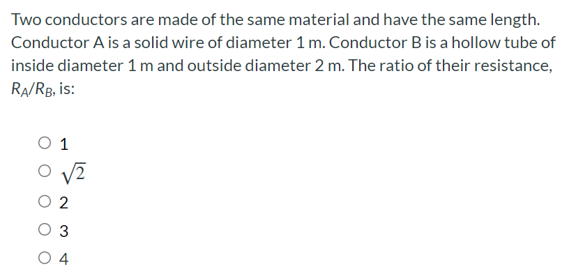 Two conductors are made of the same material and have the same length. Conductor A is a solid wire of diameter 1 m. Conductor B is a hollow tube of inside diameter 1 m and outside diameter 2 m. The ratio of their resistance, RA/RB, is: 1 2 2 3 4