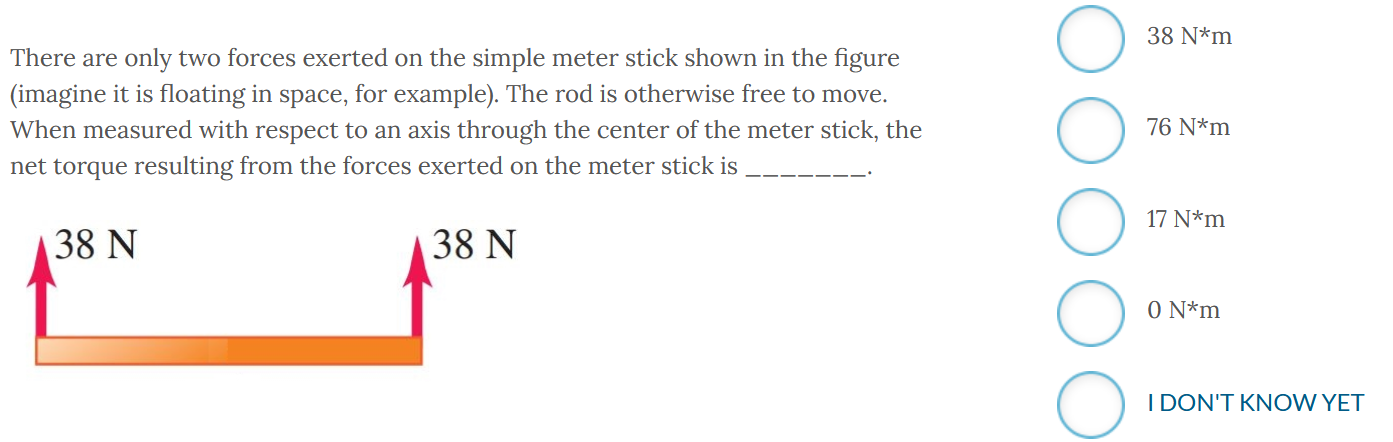 There are only two forces exerted on the simple meter stick shown in the figure (imagine it is floating in space, for example). The rod is otherwise free to move. When measured with respect to an axis through the center of the meter stick, the net torque resulting from the forces exerted on the meter stick is 38 N∗m 76 N∗m 17 N∗m 0 N∗m IDON'T KNOW YET