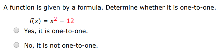 A function is given by a formula. Determine whether it is one-to-one. f(x) = x2 − 12 Yes, it is one-to-one. No, it is not one-to-one. A function is given by a formula. Determine whether it is one-to-one. g(x) = 1 − sin⁡(x) Yes, it is one-to-one. No, it is not one-to-one.