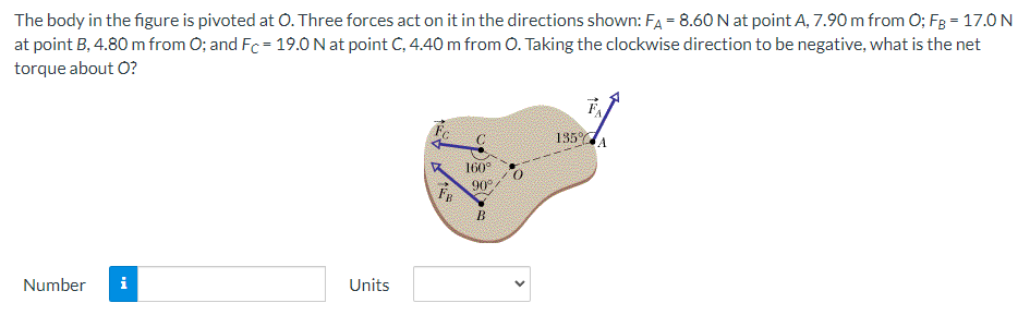 The body in the figure is pivoted at O. Three forces act on it in the directions shown: FA = 8.60 N at point A, 7.90 m from O; FB = 17.0 N at point B, 4.80 m from O; and FC = 19.0 N at point C, 4.40 m from O. Taking the clockwise direction to be negative, what is the net torque about O? Number Units