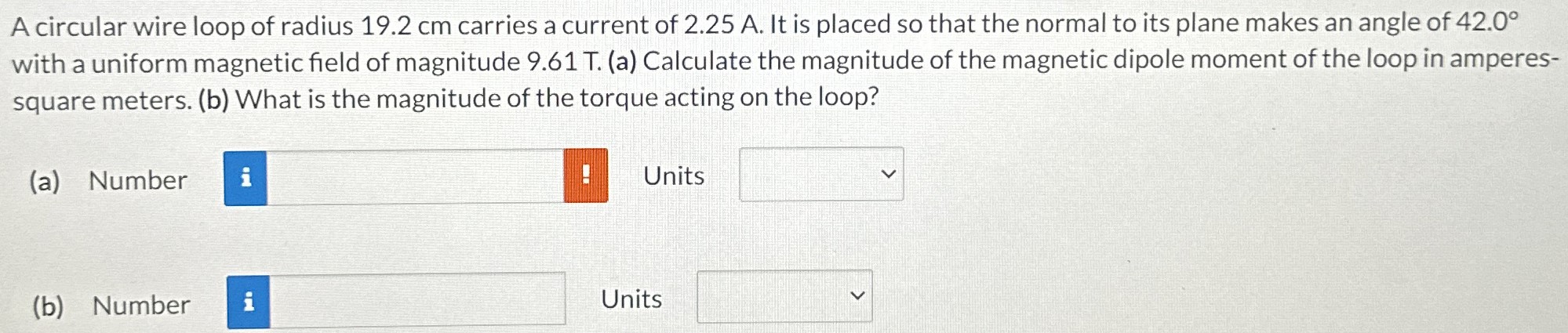 A circular wire loop of radius 19.2 cm carries a current of 2.25 A. It is placed so that the normal to its plane makes an angle of 42.0∘ with a uniform magnetic field of magnitude 9.61 T. (a) Calculate the magnitude of the magnetic dipole moment of the loop in amperes-square meters. (b) What is the magnitude of the torque acting on the loop? (a) Number Units (b) Number Units