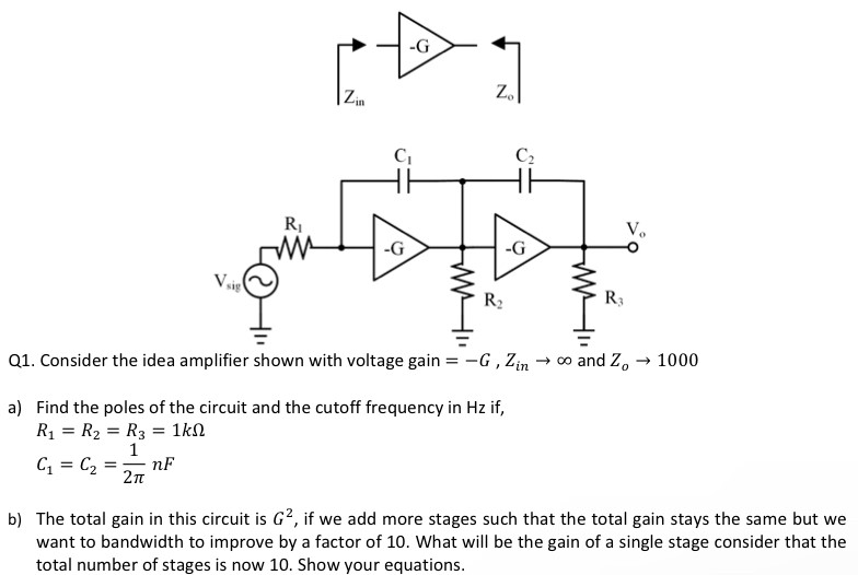 Q1. Consider the idea amplifier shown with voltage gain = −G, Zin → ∞ and Zo → 1000 a) Find the poles of the circuit and the cutoff frequency in Hz if, R1 = R2 = R3 = 1 kΩC1 = C2 = 12π nF b) The total gain in this circuit is G2, if we add more stages such that the total gain stays the same but we want to bandwidth to improve by a factor of 10 . What will be the gain of a single stage consider that the total number of stages is now 10 . Show your equations.