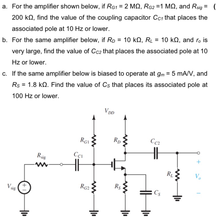 a. For the amplifier shown below, if RG1 = 2 MΩ, RG2 = 1 MΩ, and Rsig = 200 kΩ, find the value of the coupling capacitor CC1 that places the associated pole at 10 Hz or lower. b. For the same amplifier below, if RD = 10 kΩ, RL = 10 kΩ, and r0 is very large, find the value of CC2 that places the associated pole at 10 Hz or lower. c. If the same amplifier below is biased to operate at gm = 5 mA/V, and RS = 1.8 kΩ. Find the value of CS that places its associated pole at 100 Hz or lower.