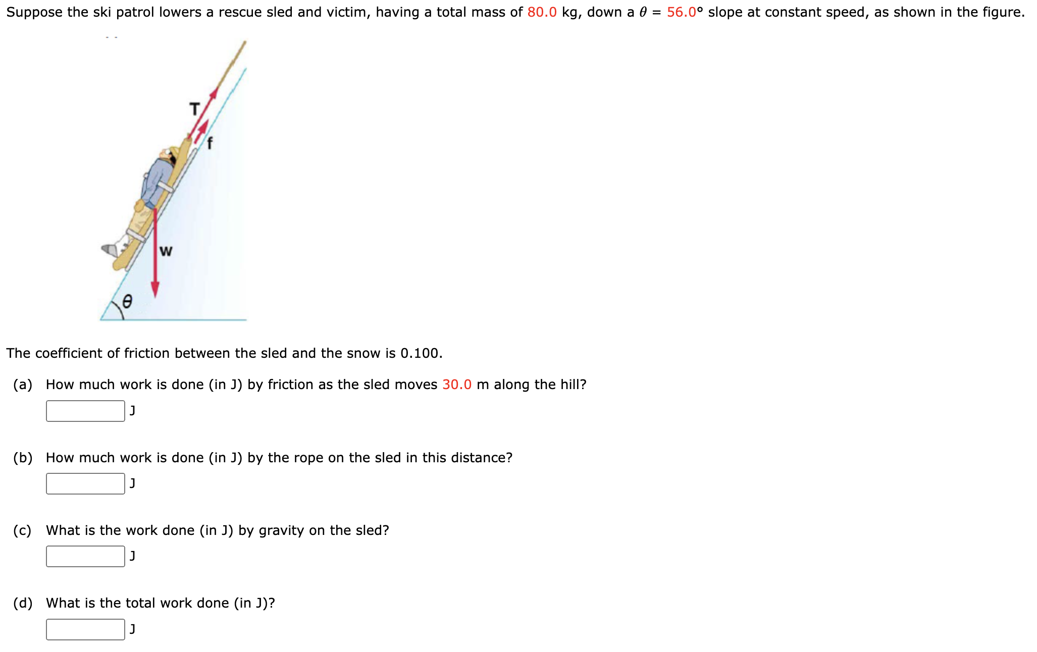 Suppose the ski patrol lowers a rescue sled and victim, having a total mass of 80.0 kg, down a θ = 56.0∘ slope at constant speed, as shown in the figure. The coefficient of friction between the sled and the snow is 0.100 . (a) How much work is done (in J) by friction as the sled moves 30.0 m along the hill? J (b) How much work is done (in J) by the rope on the sled in this distance? J (c) What is the work done (in J) by gravity on the sled? J (d) What is the total work done (in J)? J