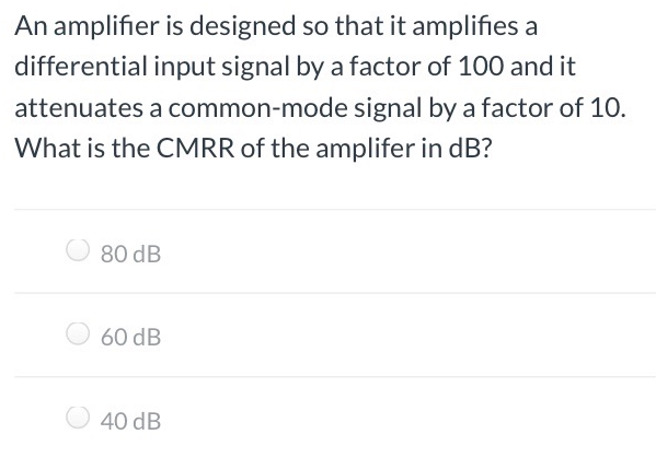 An amplifier is designed so that it amplifies a differential input signal by a factor of 100 and it attenuates a common-mode signal by a factor of 10 . What is the CMRR of the amplifer in dB ? 80 dB 60 dB 40 dB 