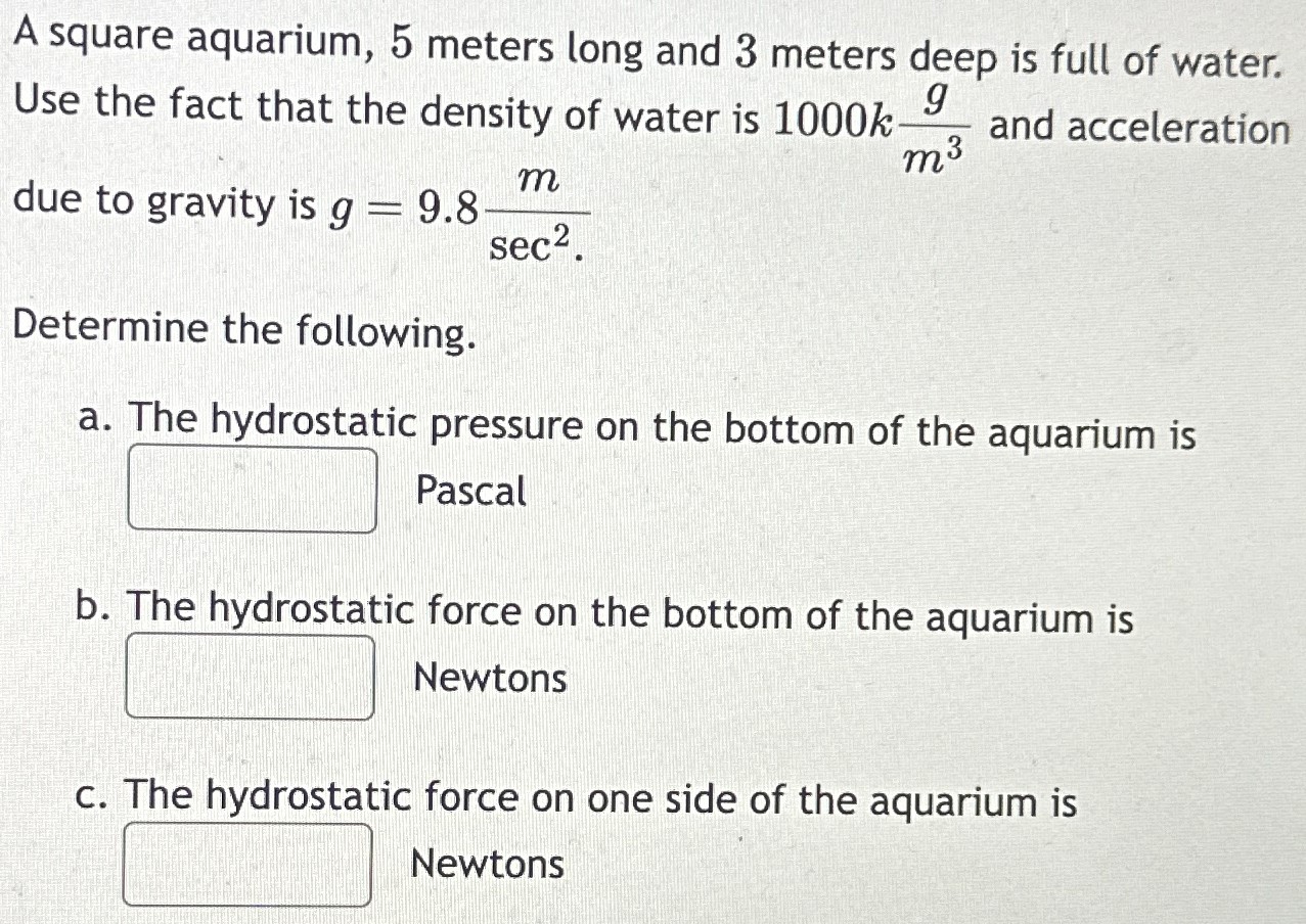 A square aquarium, 5 meters long and 3 meters deep is full of water. Use the fact that the density of water is 1000 kg m3 and acceleration due to gravity is g = 9.8 m sec2. Determine the following. a. The hydrostatic pressure on the bottom of the aquarium is Pascal b. The hydrostatic force on the bottom of the aquarium is Newtons c. The hydrostatic force on one side of the aquarium is Newtons 