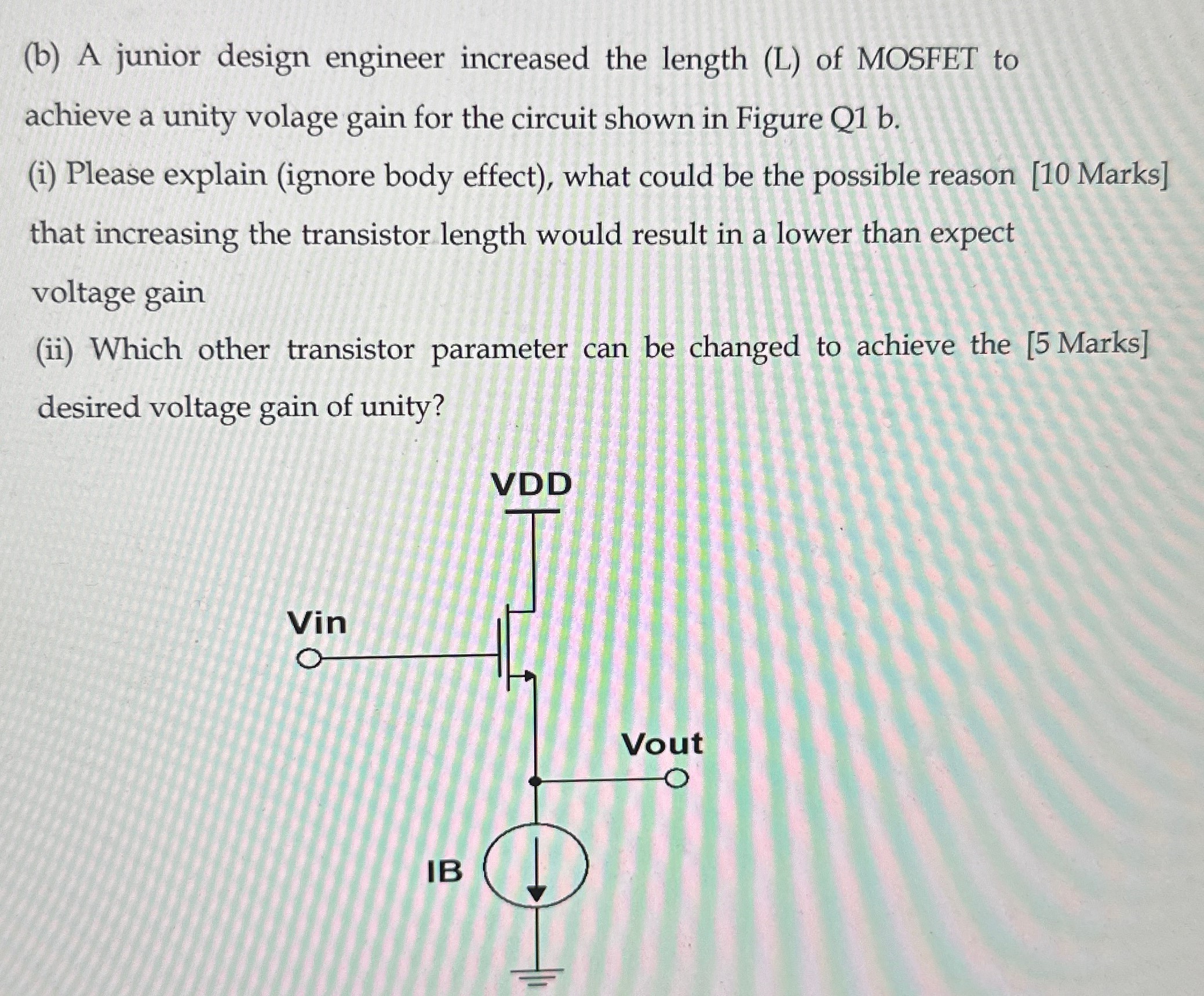 (b) A junior design engineer increased the length (L) of MOSFET to achieve a unity volage gain for the circuit shown in Figure Q1 b. (i) Please explain (ignore body effect), what could be the possible reason [10 Marks] that increasing the transistor length would result in a lower than expect voltage gain (ii) Which other transistor parameter can be changed to achieve the [5 Marks] desired voltage gain of unity? 