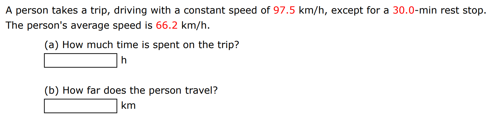 A person takes a trip, driving with a constant speed of 97.5 km/h, except for a 30.0−min rest stop. The person's average speed is 66.2 km/h. (a) How much time is spent on the trip? h (b) How far does the person travel? km 