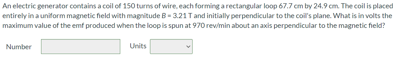 An electric generator contains a coil of 150 turns of wire, each forming a rectangular loop 67.7 cm by 24.9 cm. The coil is placed entirely in a uniform magnetic field with magnitude B = 3.21 T and initially perpendicular to the coil's plane. What is in volts the maximum value of the emf produced when the loop is spun at 970 rev/min about an axis perpendicular to the magnetic field? Number Units