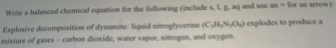 Write a balanced chemical equation for the following (include s, l, g. aq and use an = for an arrow): Explosive decomposition of dynamite: liquid nitroglycerine (C3H5N3O9) explodes to produce a mixture of gases - carbon dioxide, water vapor, nitrogen, and oxygen. 