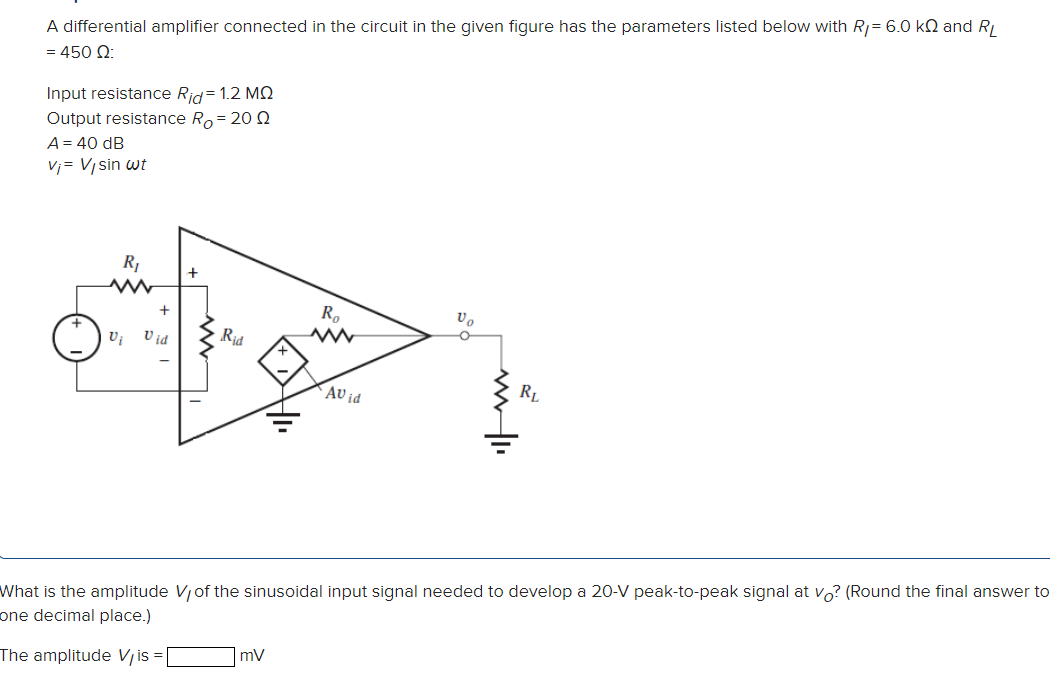 A differential amplifier connected in the circuit in the given figure has the parameters listed below with RI = 6.0 kΩ and RL = 450 Ω: Input resistance Rid = 1.2 MΩ Output resistance RO = 20 Ω A = 40 dB vi = Vlsin⁡ωt What is the amplitude VI of the sinusoidal input signal needed to develop a 20−V peak-to-peak signal at vO ? (Round the final answer to one decimal place.) The amplitude VI is = mV