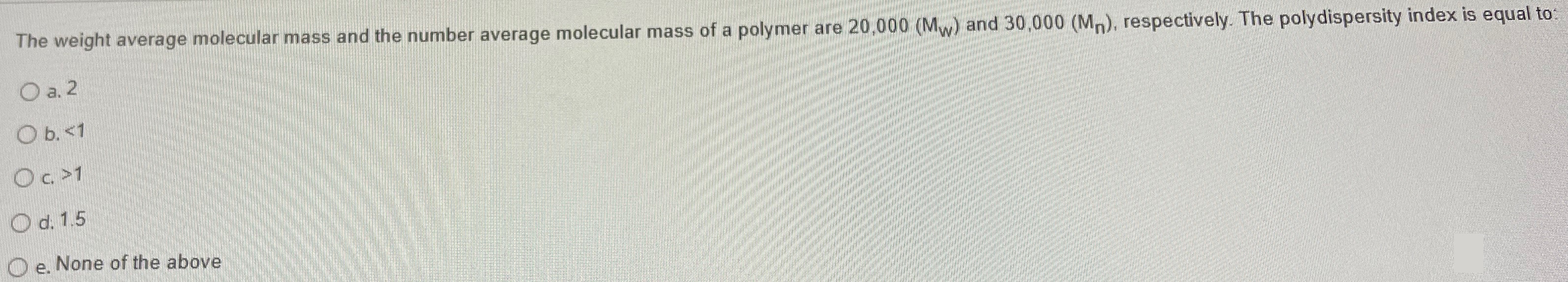 The weight average molecular mass and the number average molecular mass of a polymer are 20,000 (Mw) and 30,000 (Mn), respectively. The polydispersity index is equal to: a. 2 b.  < 1 c.  > 1 d. 1.5 e. None of the above