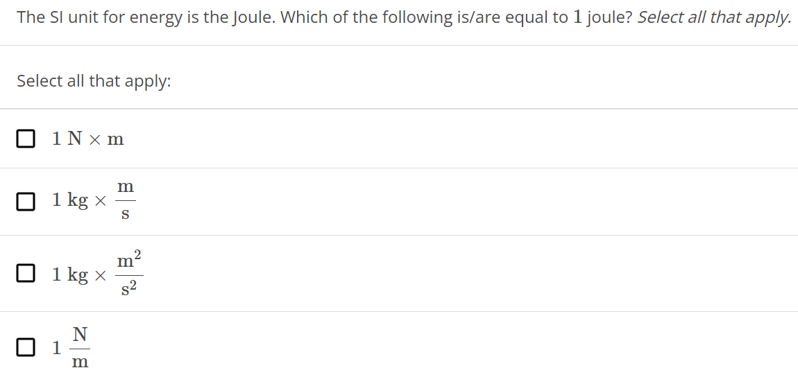 The SI unit for energy is the Joule. Which of the following is/are equal to 1 joule? Select all that apply. Select all that apply: 1 N×m 1 kg×ms 1 kg×m2 s2 1 Nm 