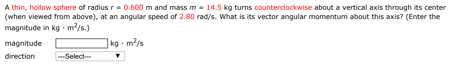 A thin, hollow sphere of radius r = 0.600 m and mass m = 14.5 kg turns counterclockwise about a vertical axis through its center (when viewed from above), at an angular speed of 2.80 rad/s. What is its vector angular momentum about this axis? (Enter the magnitude in kg⋅m2/s. ) magnitude kg⋅m2/s direction