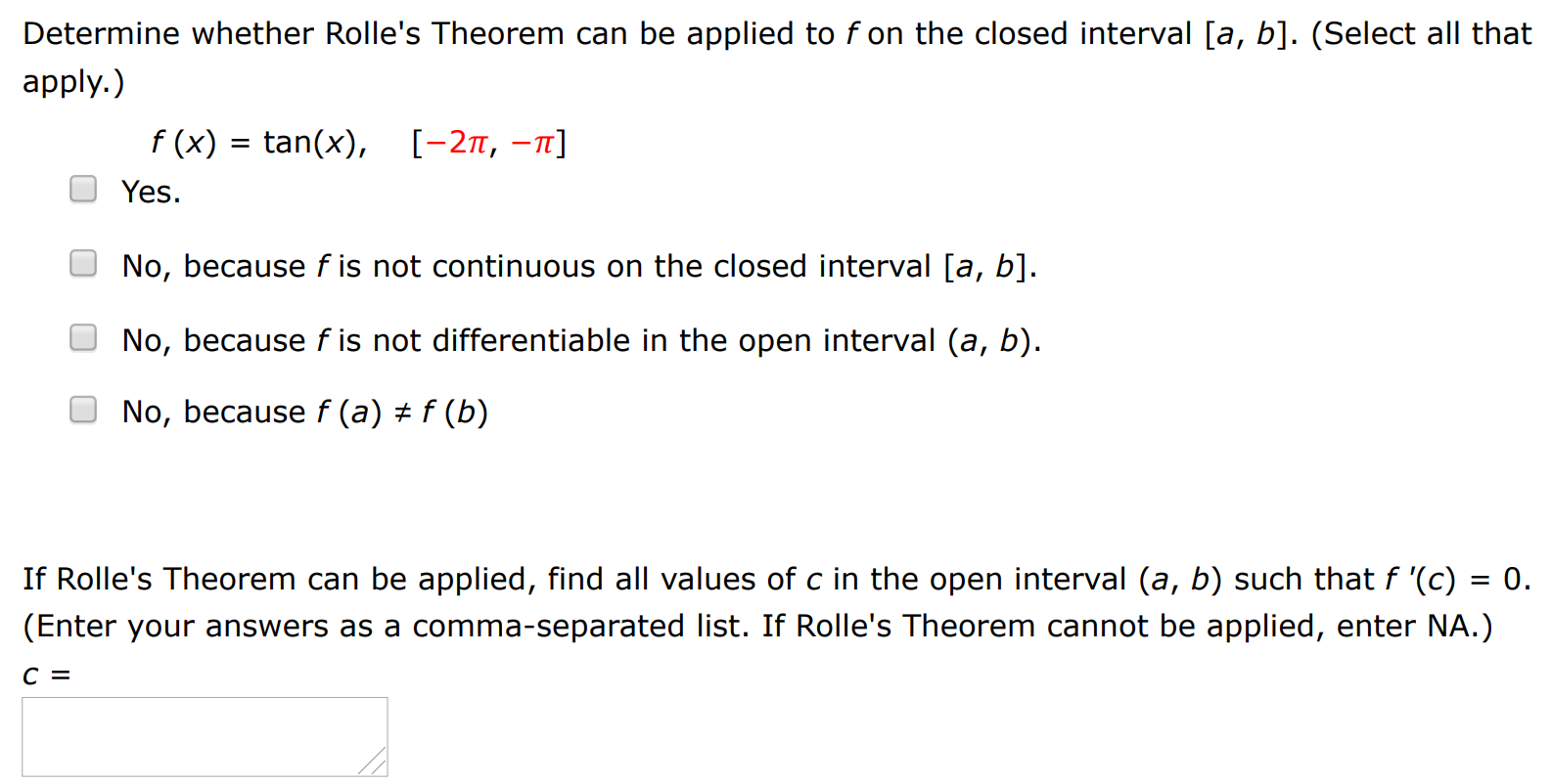 Determine whether Rolle's Theorem can be applied to f on the closed interval [a, b]. (Select all that apply. ) f(x) = tan⁡(x), [−2π, −π] Yes. No, because f is not continuous on the closed interval [a, b]. No, because f is not differentiable in the open interval (a, b). No, because f(a) ≠ f(b) If Rolle's Theorem can be applied, find all values of c in the open interval (a, b) such that f′(c) = 0. (Enter your answers as a comma-separated list. If Rolle's Theorem cannot be applied, enter NA.) c =