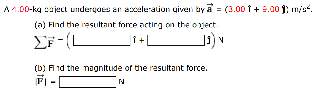 A 4.00-kg object undergoes an acceleration given by a→ = (3.00 i^ + 9.00 j^) m/s2. (a) Find the resultant force acting on the object. ∑F→ = (i^ + j^)N (b) Find the magnitude of the resultant force. |F→| = N 