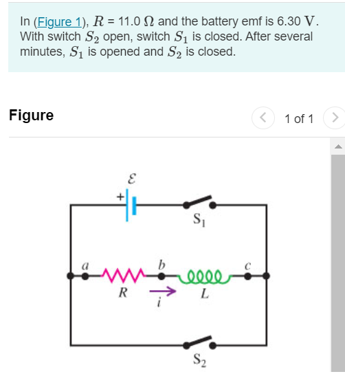 In (Figure 1), R = 11.0 Ω and the battery emf is 6.30 V. With switch S2 open, switch S1 is closed. After several minutes, S1 is opened and S2 is closed. Figure 1 of 1 Part A At 2.20 ms after S1 is opened, the current has decayed to 0.200 A. Calculate the inductance of the coil. Express your answer with the appropriate units. L = Submit Request Answer Part B How long after S1 is opened will the current reach 1.00% of its original value? Express your answer with the appropriate units. t =