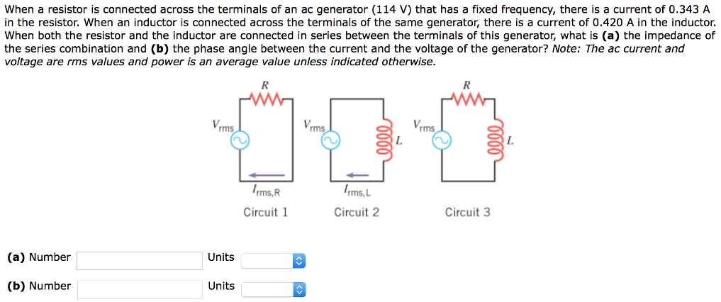 When a resistor is connected across the terminals of an ac generator (114 V) that has a fixed frequency, there is a current of 0.343 A in the resistor. When an inductor is connected across the terminals of the same generator, there is a current of 0.420 A in the inductor. When both the resistor and the inductor are connected in series between the terminals of this generator, what is (a) the impedance of the series combination and (b) the phase angle between the current and the voltage of the generator? Note: The ac current and voltage are rms values and power is an average value unless indicated otherwise. Circuit 1 Circuit 2 Circuit 3 (a) Number Units (b) Number Units