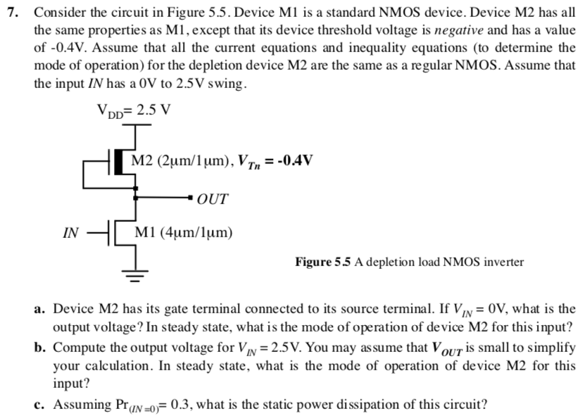 Consider the circuit in Figure 5.5. Device M1 is a standard NMOS device. Device M2 has all the same properties as M1, except that its device threshold voltage is negative and has a value of −0.4 V. Assume that all the current equations and inequality equations (to determine the mode of operation) for the depletion device M2 are the same as a regular NMOS. Assume that the input IN has a 0 V to 2.5 V swing. a. Device M2 has its gate terminal connected to its source terminal. If VIN = 0 V, what is the output voltage? In steady state, what is the mode of operation of device M2 for this input? b. Compute the output voltage for VIN = 2.5 V. You may assume that VOUT is small to simplify your calculation. In steady state, what is the mode of operation of device M2 for this input? c. Assuming Pr(IN = 0) = 0.3, what is the static power dissipation of this circuit? 