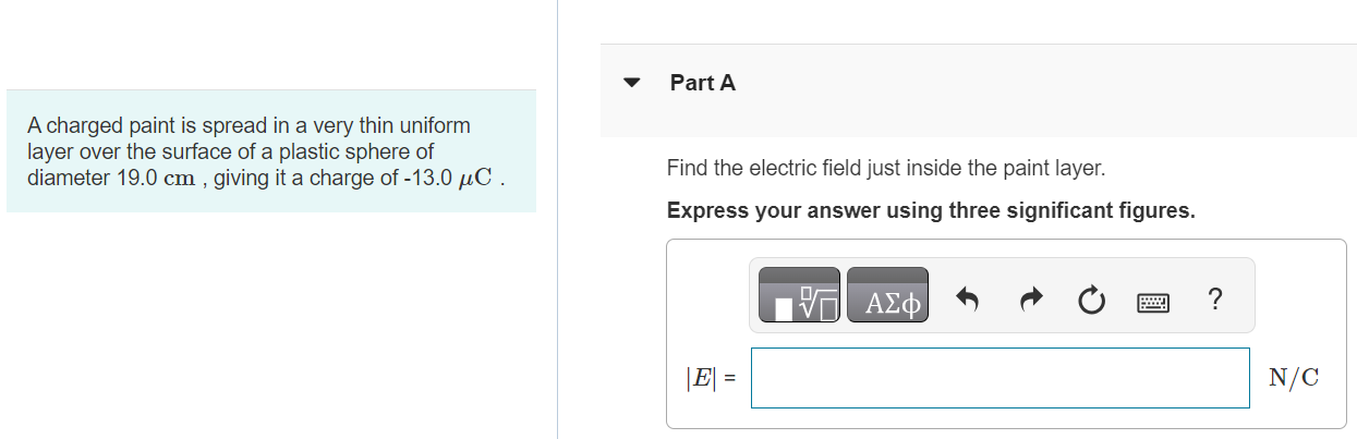 A charged paint is spread in a very thin uniform layer over the surface of a plastic sphere of diameter 19.0 cm, giving it a charge of −13.0 μC. Part A Find the electric field just inside the paint layer. Express your answer using three significant figures. Part B Find the electric field just outside the paint layer. Express your answer using three significant figures. Submit Request Answer Part C Find the electric field 9.00 cm outside the surface of the paint layer. Express your answer using three significant figures. |E| =