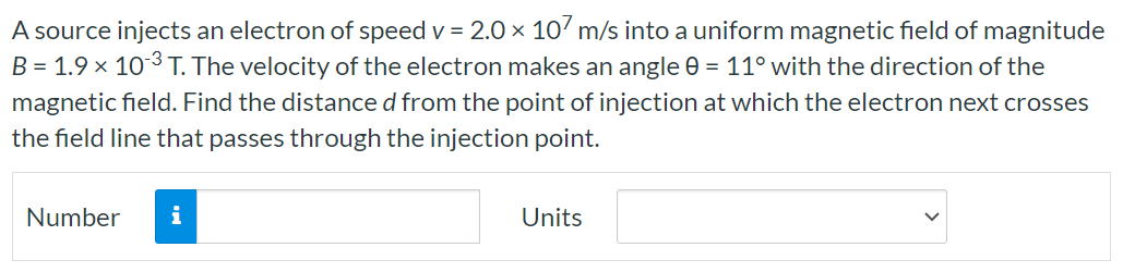 A source injects an electron of speed v = 2.0×107 m/s into a uniform magnetic field of magnitude B = 1.9×10−3 T. The velocity of the electron makes an angle θ = 11∘ with the direction of the magnetic field. Find the distance d from the point of injection at which the electron next crosses the field line that passes through the injection point. Number Units