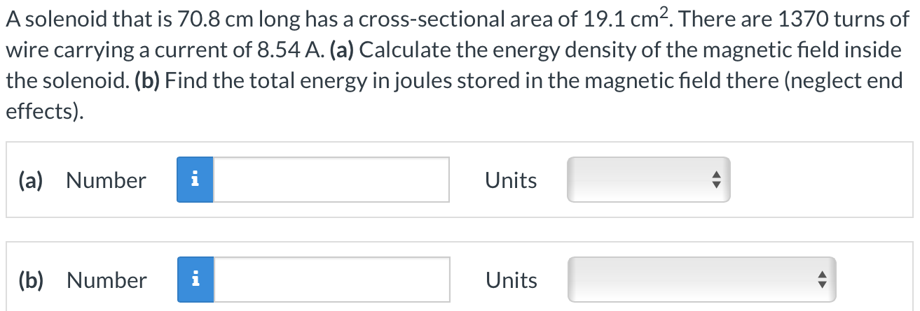 A solenoid that is 70.8 cm long has a cross-sectional area of 19.1 cm2. There are 1370 turns of wire carrying a current of 8.54 A. (a) Calculate the energy density of the magnetic field inside the solenoid. (b) Find the total energy in joules stored in the magnetic field there (neglect end effects). (a) Number Units (b) Number Units 