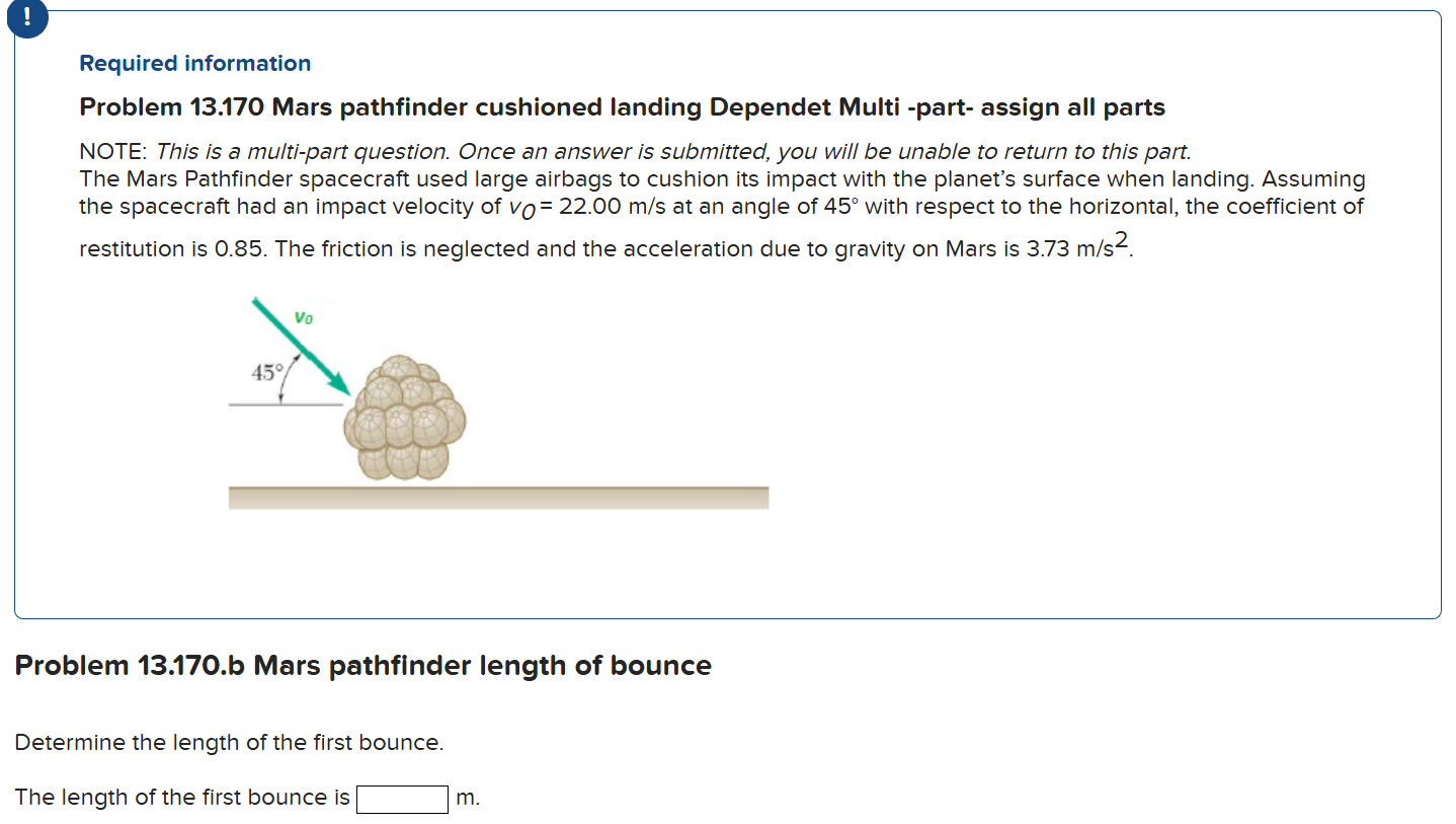 The Mars Pathfinder spacecraft used large airbags to cushion its impact with the planet's surface when landing. Assuming the spacecraft had an impact velocity of vO = 22.00 m/s at an angle of 45∘ with respect to the horizontal, the coefficient of restitution is 0.85. The friction is neglected and the acceleration due to gravity on Mars is 3.73 m/s2. Problem 13.170. b Mars pathfinder length of bounce Determine the length of the first bounce. The length of the first bounce is m. ! Required information Problem 13.170 Mars pathfinder cushioned landing Dependet Multi -part- assign all parts NOTE: This is a multi-part question. Once an answer is submitted, you will be unable to return to this part.