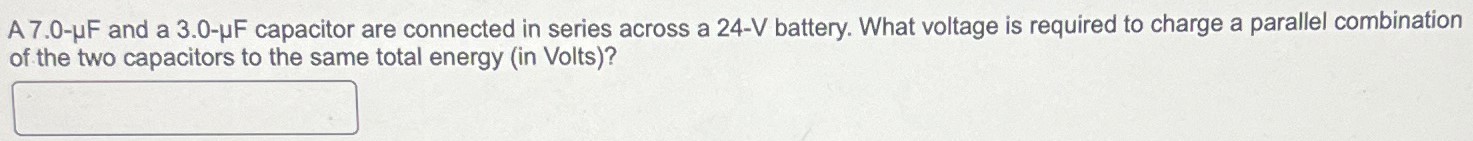 A 7.0−μF and a 3.0−μF capacitor are connected in series across a 24−V battery. What voltage is required to charge a parallel combination of the two capacitors to the same total energy (in Volts)?