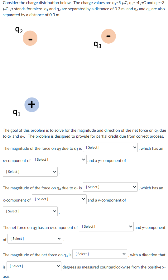 Consider the charge distribution below. The charge values are q1 = 5 μC, q2 = −4 μC and q3 = −3 μ C. μ stands for micro. q1 and q2 are separated by a distance of 0.3 m, and q2 and q3 are also separated by a distance of 0.3 m. q2 q3 + q1 The goal of this problem is to solve for the magnitude and direction of the net force on q3 due to q1 and q2. The problem is designed to provide for partial credit due from correct process. The magnitude of the force on q3 due to q1 is [ Select ] , which has an x -component of [ Select ] and a y-component of [ Select ] The magnitude of the force on q3 due to q2 is [ Select ], which has an x -component of [ Select ] and a y-component of [ Select ] . The net force on q3 has an x -component of [ Select ] and y-component of [ Select ]. The magnitude of the net force on q3 is [ Select] , with a direction that is [ Select ] degrees as measured counterclockwise from the positive x axis.
