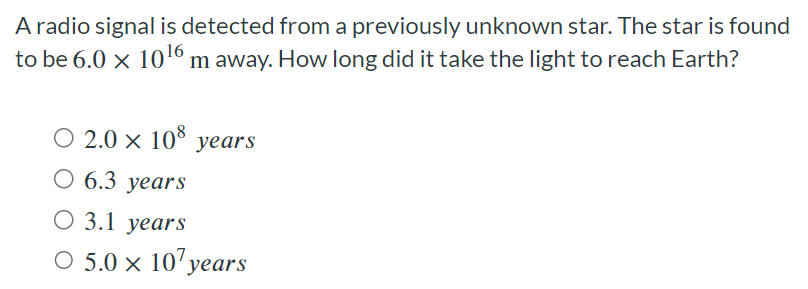 A radio signal is detected from a previously unknown star. The star is found to be 6.0×1016 m away. How long did it take the light to reach Earth? 2.0×108 years 6.3 years 3.1 years 5.0×107 years