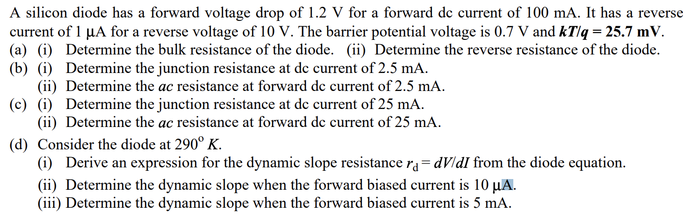 A silicon diode has a forward voltage drop of 1.2 V for a forward dc current of 100 mA. It has a reverse current of 1 μA for a reverse voltage of 10 V. The barrier potential voltage is 0.7 V and kT/q = 25.7 mV. (a) (i) Determine the bulk resistance of the diode. (ii) Determine the reverse resistance of the diode. (b) (i) Determine the junction resistance at dc current of 2.5 mA. (ii) Determine the ac resistance at forward dc current of 2.5 mA. (c) (i) Determine the junction resistance at dc current of 25 mA. (ii) Determine the ac resistance at forward dc current of 25 mA. (d) Consider the diode at 290∘K. (i) Derive an expression for the dynamic slope resistance rd = dV/dI from the diode equation. (ii) Determine the dynamic slope when the forward biased current is 10 μA. (iii) Determine the dynamic slope when the forward biased current is 5 mA.