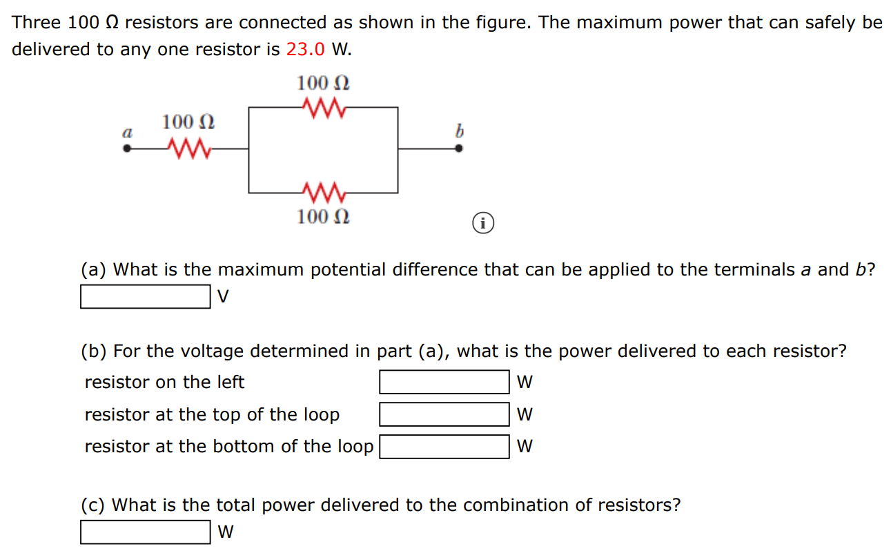 Three 100 Ω resistors are connected as shown in the figure. The maximum power that can safely be delivered to any one resistor is 23.0 W. (a) What is the maximum potential difference that can be applied to the terminals a and b? V (b) For the voltage determined in part (a), what is the power delivered to each resistor? resistor on the left W resistor at the top of the loop W resistor at the bottom of the loop W (c) What is the total power delivered to the combination of resistors?  W 