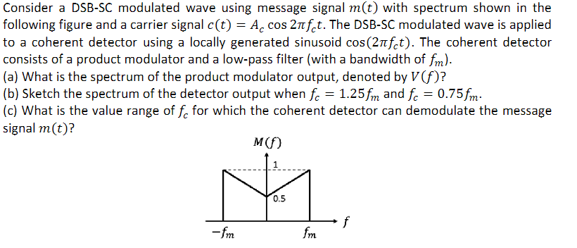 Consider a DSB-SC modulated wave using message signal m(t) with spectrum shown in the following figure and a carrier signal c(t) = Accos⁡2πfct. The DSB-SC modulated wave is applied to a coherent detector using a locally generated sinusoid cos⁡(2πfct). The coherent detector consists of a product modulator and a low-pass filter (with a bandwidth of fm). (a) What is the spectrum of the product modulator output, denoted by V(f)? (b) Sketch the spectrum of the detector output when fc = 1.25fm and fc = 0.75fm. (c) What is the value range of fc for which the coherent detector can demodulate the message signal m(t)?