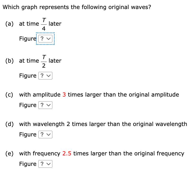 The figure shows a traveling sinusoidal wave with period T = 4.0 s on a string held under constant tension at t = 0. The wave is traveling to the right. Choose from the following graphs to answer the questions. Figure A Figure B Figure C Figure D Figure E Which graph represents the following original waves? (a) at time T4 later Figure (b) at time T2 later Figure (c) with amplitude 3 times larger than the original amplitude Figure (d) with wavelength 2 times larger than the original wavelength Figure (e) with frequency 2.5 times larger than the original frequency Figure