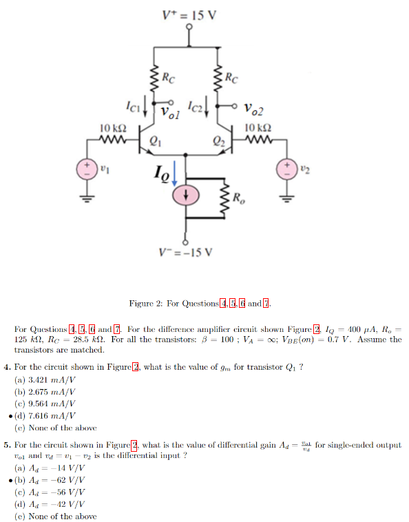 Figure 2: For Questions, 4, 5, 6 and 7. For the difference amplifier circuit shown Figure 2, IQ = 400 μA, Ro = 125 kΩ, RC = 28.5 kΩ. For all the transistors: β = 100; VA = ∞; VBE(on) = 0.7 V. Assume the transistors are matched. 4. For the circuit shown in Figure 2, what is the value of gm for transistor Q1? (a) 3.421 mA/V (b) 2.675 mA/V (c) 9.564 mA/V(d) 7.616 mA/V (e) None of the above For the circuit shown in Figure 2, what is the value of differential gain Ad = vo1/vd for single-ended output vo1 and vd = v1−v2 is the differential input? (a) Ad = −14 V/V -(b) Ad = −62 V/V (c) Ad = −56 V/V (d) Ad = −42 V/V (e) None of the above