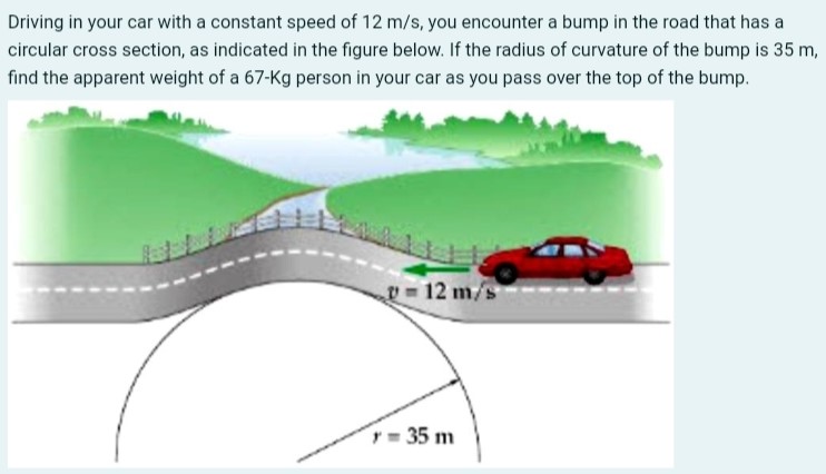 Driving in your car with a constant speed of 12 m/s, you encounter a bump in the road that has a circular cross section, as indicated in the figure below. If the radius of curvature of the bump is 35 m, find the apparent weight of a 67−Kg person in your car as you pass over the top of the bump.