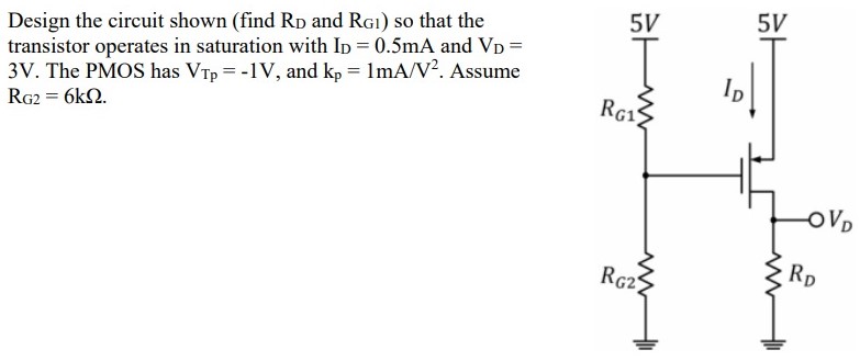 Design the circuit shown (find RD and RG1) so that the transistor operates in saturation with ID = 0.5 mA and VD = 3 V. The PMOS has VTp = −1 V, and kp = 1 mA/V2. Assume RG2 = 6 kΩ.