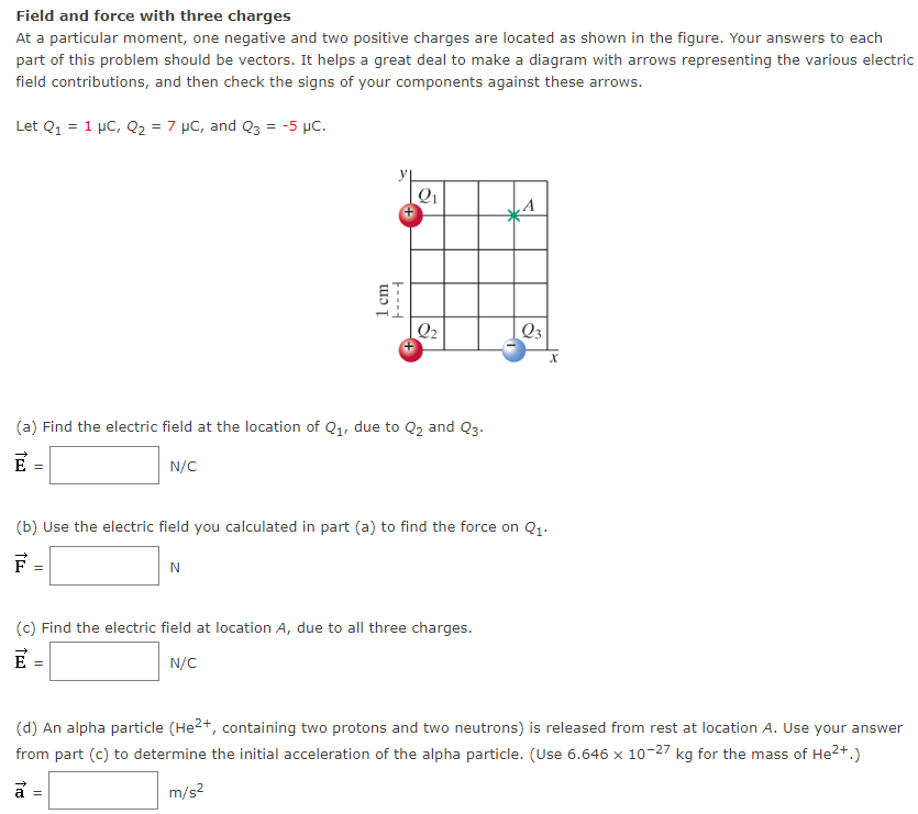 Field and force with three charges At a particular moment, one negative and two positive charges are located as shown in the figure. Your answers to each part of this problem should be vectors. It helps a great deal to make a diagram with arrows representing the various electric field contributions, and then check the signs of your components against these arrows. Let Q1 = 1 μC, Q2 = 7 μC, and Q3 = −5 μC. (a) Find the electric field at the location of Q1, due to Q2 and Q3. E→ = N/C (b) Use the electric field you calculated in part (a) to find the force on Q1. F→ = N (c) Find the electric field at location A, due to all three charges. E→ = N/C (d) An alpha particle (He2+, containing two protons and two neutrons) is released from rest at location A. Use your answer from part (c) to determine the initial acceleration of the alpha particle. (Use 6.646×10−27 kg for the mass of He2+.) a→ = m/s2