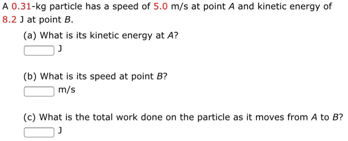 A 0.31−kg particle has a speed of 5.0 m/s at point A and kinetic energy of 8.2 J at point B. (a) What is its kinetic energy at A? J (b) What is its speed at point B? m/s (c) What is the total work done on the particle as it moves from A to B? J