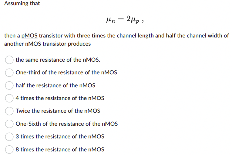 Assuming that μn = 2μp then a pMOS transistor with three times the channel length and half the channel width of another nMOS transistor produces the same resistance of the nMOS. One-third of the resistance of the nMOS half the resistance of the nMOS 4 times the resistance of the nMOS Twice the resistance of the nMOS One-Sixth of the resistance of the nMOS 3 times the resistance of the nMOS 8 times the resistance of the nMOS