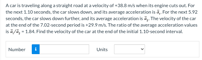 A car is traveling along a straight road at a velocity of +38.8 m/s when its engine cuts out. For the next 1.10 seconds, the car slows down, and its average acceleration is a1. For the next 5.92 seconds, the car slows down further, and its average acceleration is a2. The velocity of the car at the end of the 7.02 -second period is +29.9 m/s. The ratio of the average acceleration values is a1 /a2 = 1.84. Find the velocity of the car at the end of the initial 1.10-second interval. Number Units