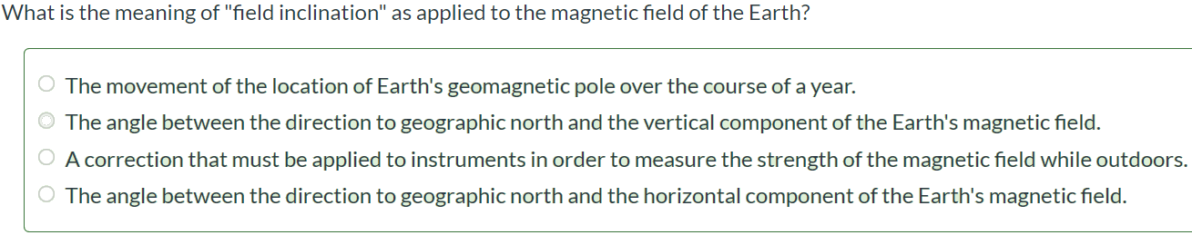 What the meaning of “field inclination” is as applied to the magnetic field of the Earth? The movement of the location of Earth's geomagnetic pole over the course of a year. The angle between the direction to geographic north and the vertical component of the Earth's magnetic field. A correction that must be applied to instruments in order to measure the strength of the magnetic field while outdoors. The angle between the direction to geographic north and the horizontal component of the Earth's magnetic field.