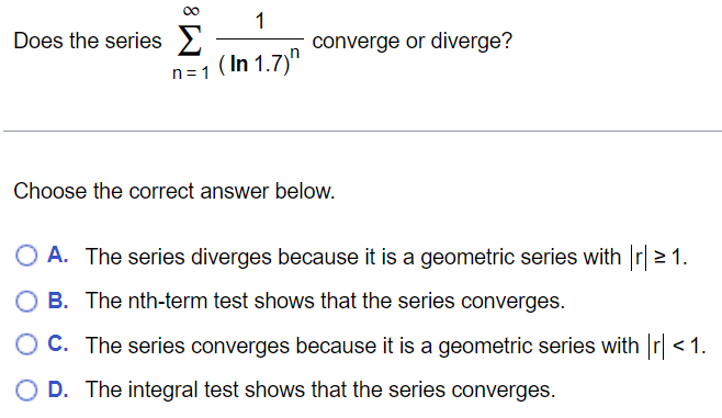 Does the series ∑n = 1∞1(ln⁡1.7)n converge or diverge? Choose the correct answer below. A. The series diverges because it is a geometric series with |r| ≥ 1. B. The nth-term test shows that the series converges. C. The series converges because it is a geometric series with |r| < 1. D. The integral test shows that the series converges. 