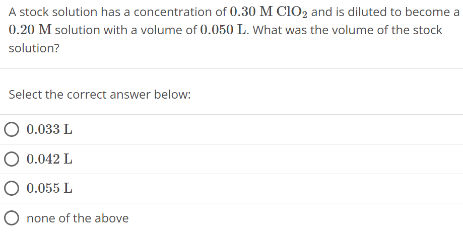 A stock solution has a concentration of 0.30 MClO2 and is diluted to become a 0.20 M solution with a volume of 0.050 L. What was the volume of the stock solution? Select the correct answer below: 0.033 L 0.042 L 0.055 L none of the above 